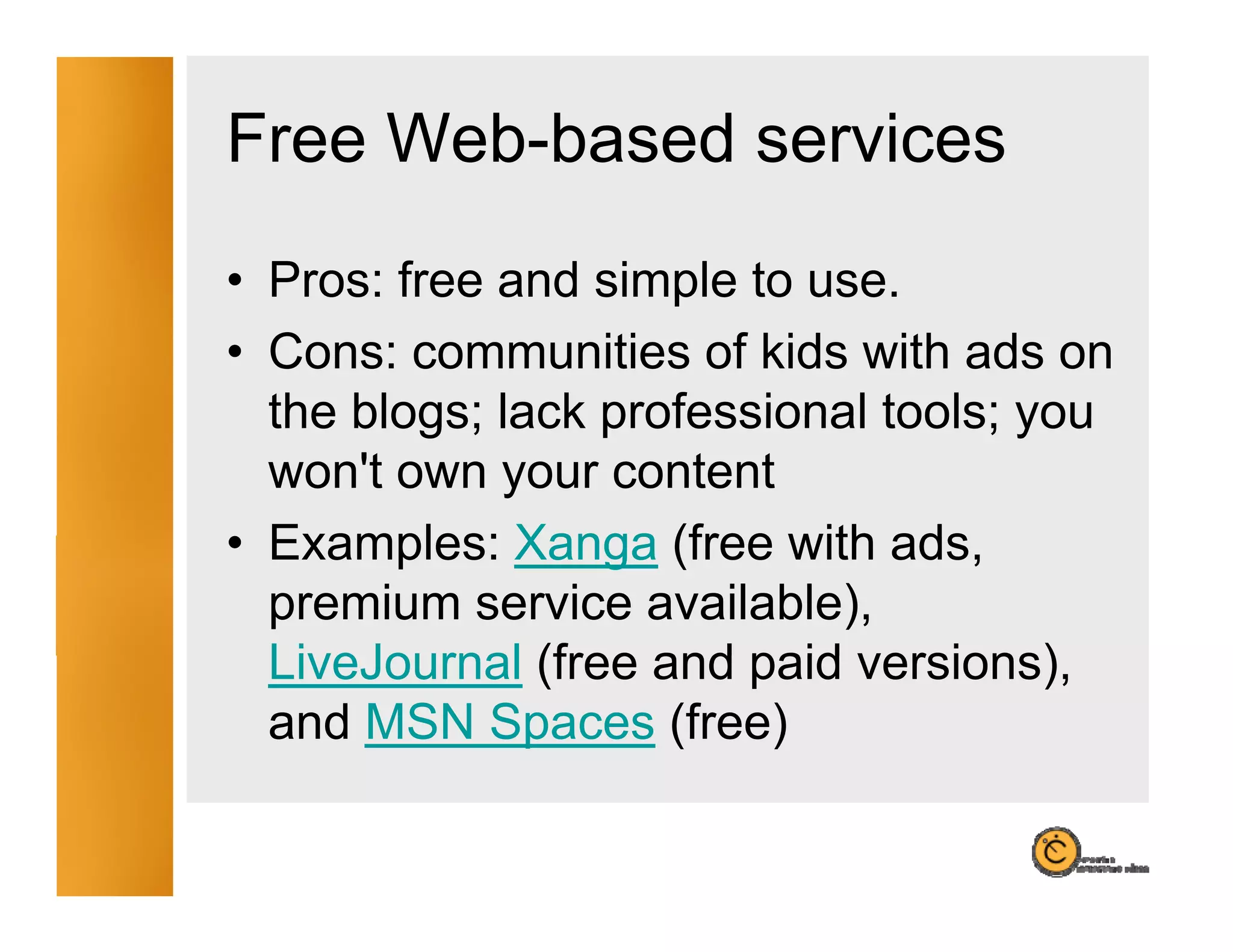 Free Web-based services
• Pros: free and simple to use.
• Cons: communities of kids with ads on
  the blogs; lack professional tools; you
  won't own your content
• Examples: Xanga (free with adsads,
  premium service available),
  LiveJournal (free and paid versions),
                             versions)
  and MSN Spaces (free)
 