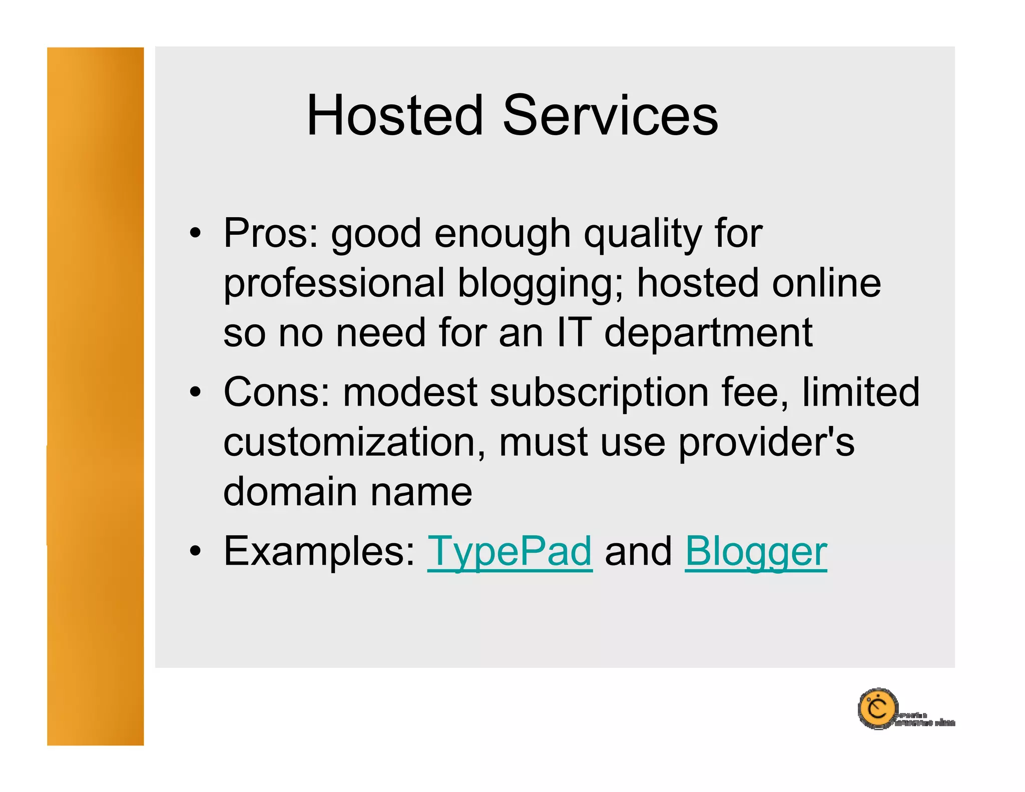 Hosted Services
• Pros: good enough quality for
  professional blogging; hosted online
  so no need for an IT department
• Cons: modest subscription fee, limited
  customization,
  customization must use provider's
                           provider s
  domain name
• Examples: TypePad and Blogger
 