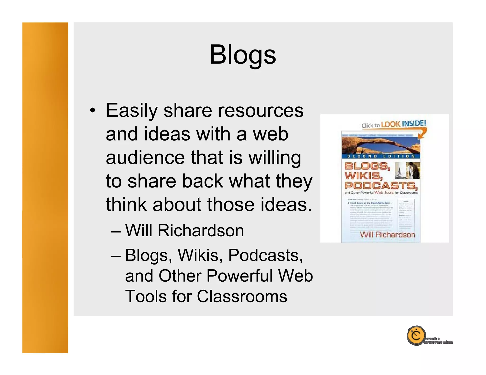Blogs
                g
• Easily share resources
  and ideas with a web
  audience that is willing
  to share back what they
  t
  think about those ideas.
              t ose deas
  – Will Richardson
  – Blogs Wikis, Podcasts,
    Blogs, Wikis Podcasts
    and Other Powerful Web
    Tools for Classrooms
 
