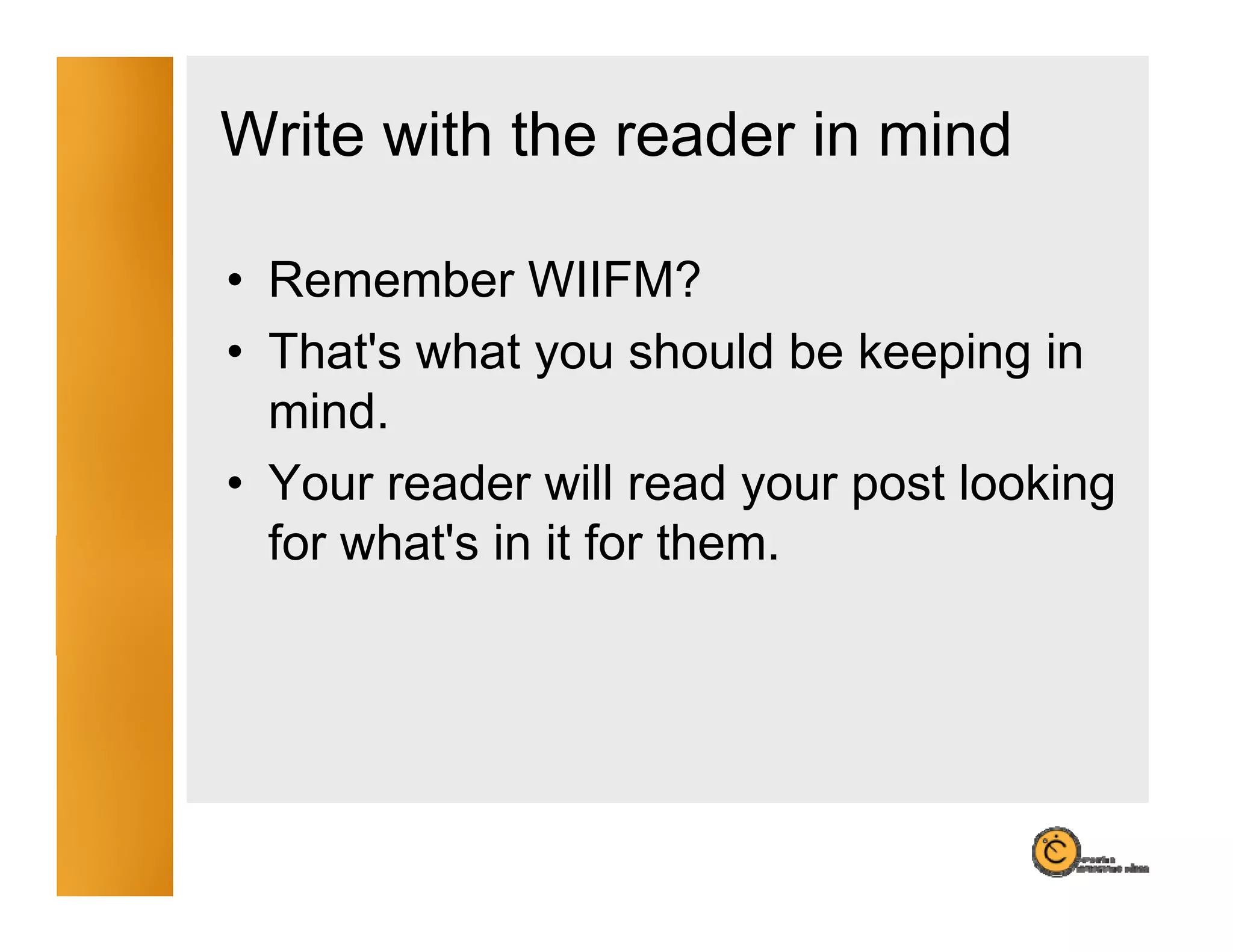 Write with the reader in mind

• Remember WIIFM?
• That's what you should be keeping in
  mind.
  mind
• Your reader will read your post looking
  for what's in it for them
                       them.
 