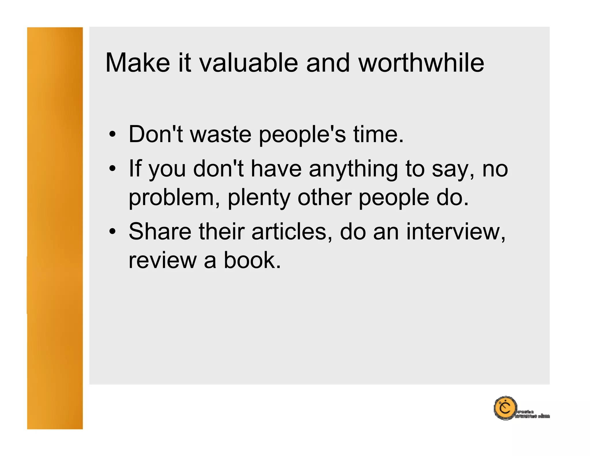Make it valuable and worthwhile

• Don't waste people's time.
  Don t         people s
• If you don't have anything to say, no
  problem,
  problem plenty other people do do.
• Share their articles, do an interview,
  review a book
           book.
 
