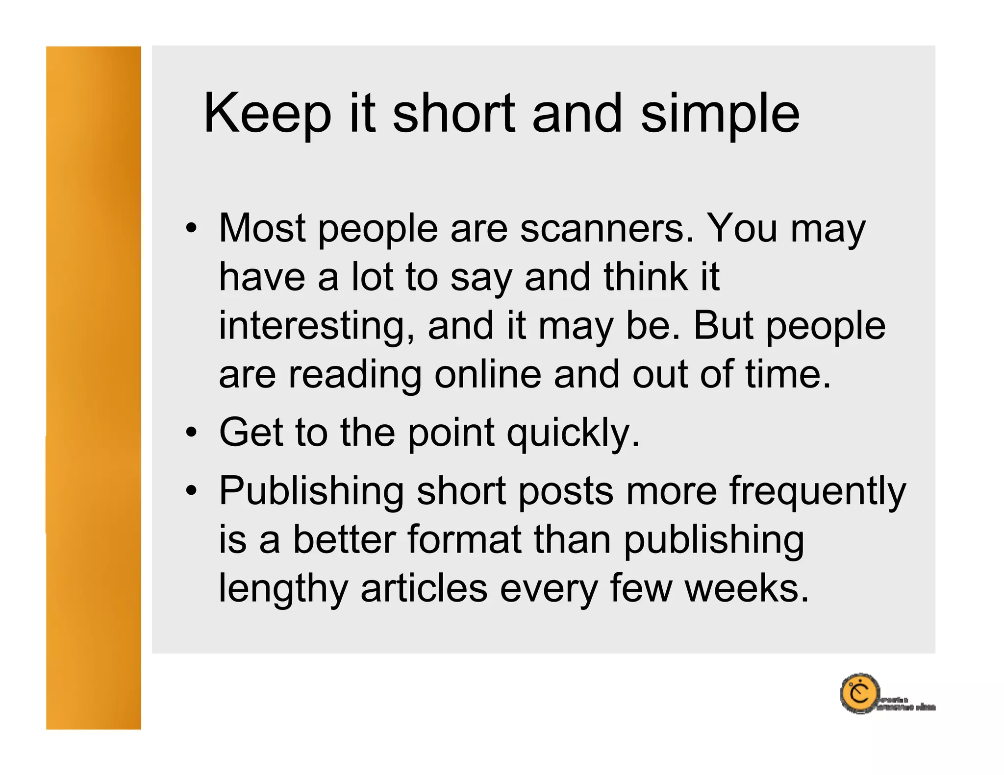Keep it short and simple
• Most people are scanners. You may
  have a lot to say and think it
  interesting, and it may be. But people
  are reading online and out of time.
• Get to the point quickly.
                   quickly
• Publishing short posts more frequently
  is a better format than publishing
  lengthy articles every few weeks.
 