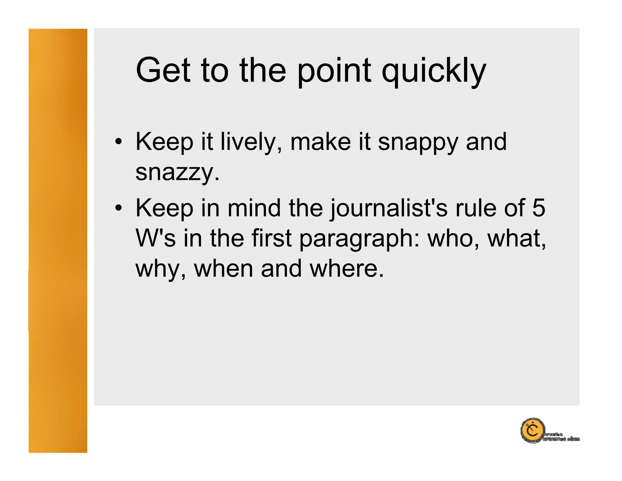 Get to the point quickly
                        y
• Keep it lively, make it snappy and
  snazzy.
• Keep in mind the journalist's rule of 5
                     journalist s
  W's in the first paragraph: who, what,
  why,
  why when and wherewhere.
 