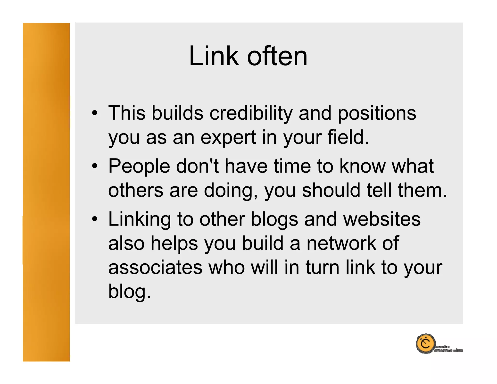 Link often
• This builds credibility and positions
  you as an expert in your field.
• People don't have time to know what
          don t
  others are doing, you should tell them.
• Linking to other blogs and websites
  also helps you build a network of
  associates who will in turn link to your
  blog.
 