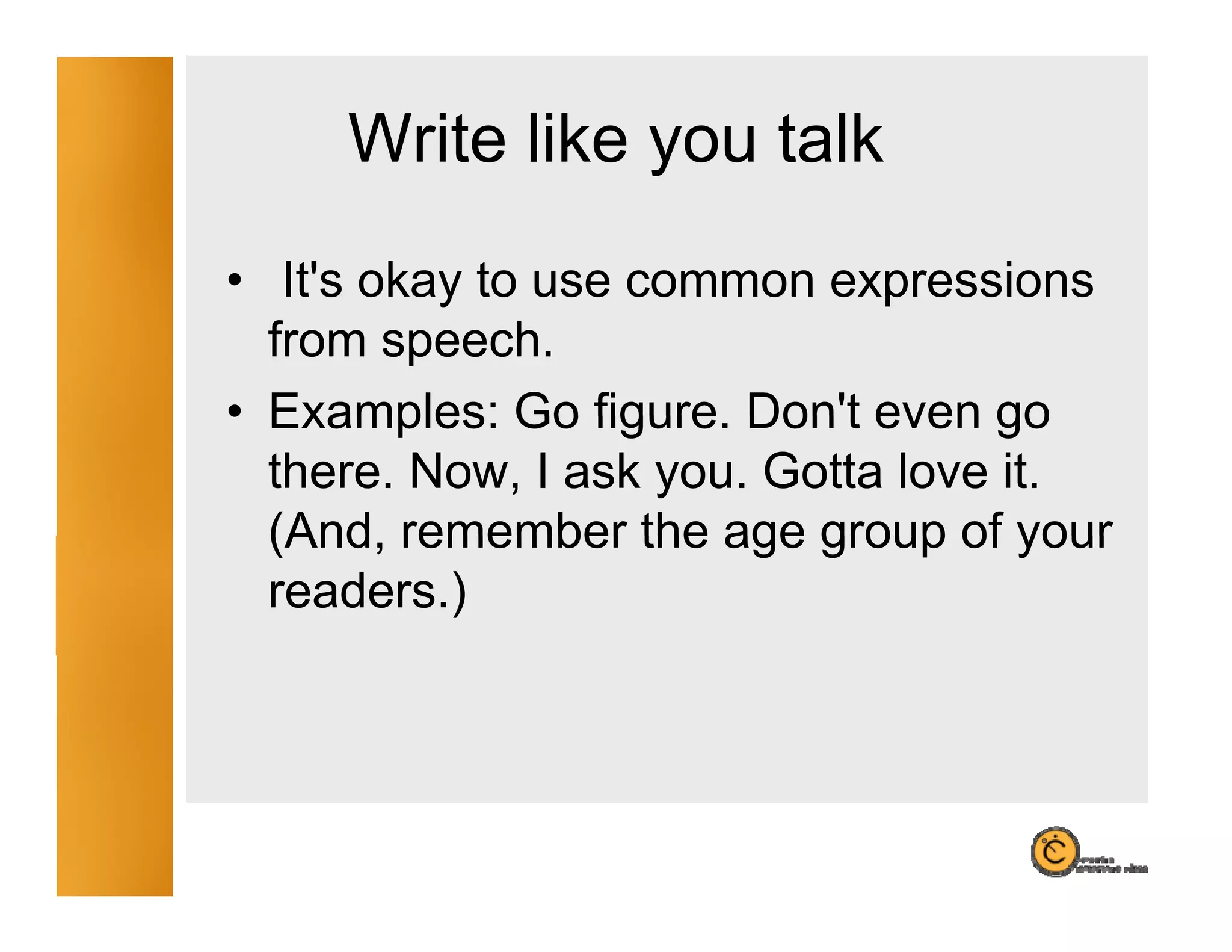 Write like you talk
                y
• It's okay to use common expressions
   It s
  from speech.
• Examples: Go figure Don't even go
                 figure. Don t
  there. Now, I ask you. Gotta love it.
  (And,
  (And remember the age group of your
  readers.)
 