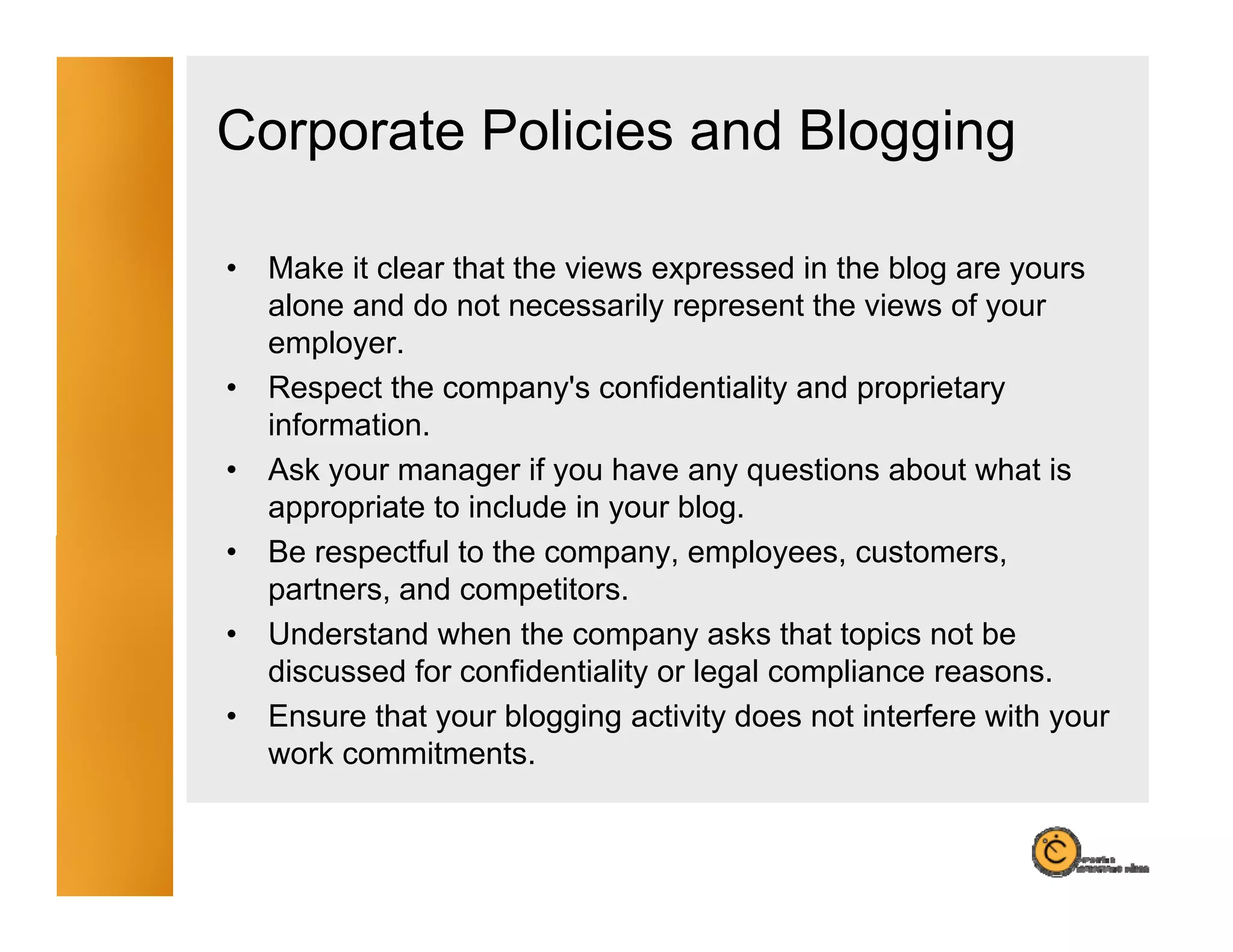 Corporate Policies and Blogging

•   Make it clear that the views expressed in the blog are yours
    alone and d not necessarily represent th views of your
      l      d do t             il           t the i     f
    employer.
•   Respect the company's confidentiality and proprietary
    information.
    i f    ti
•   Ask your manager if you have any questions about what is
    appropriate to include in your blog.
•   Be respectful to the company, employees, customers,
    partners, and competitors.
•   Understand when the company asks that topics not be
    discussed for confidentiality or legal compliance reasons.
•   Ensure that your blogging activity does not interfere with your
    work commitments.
 