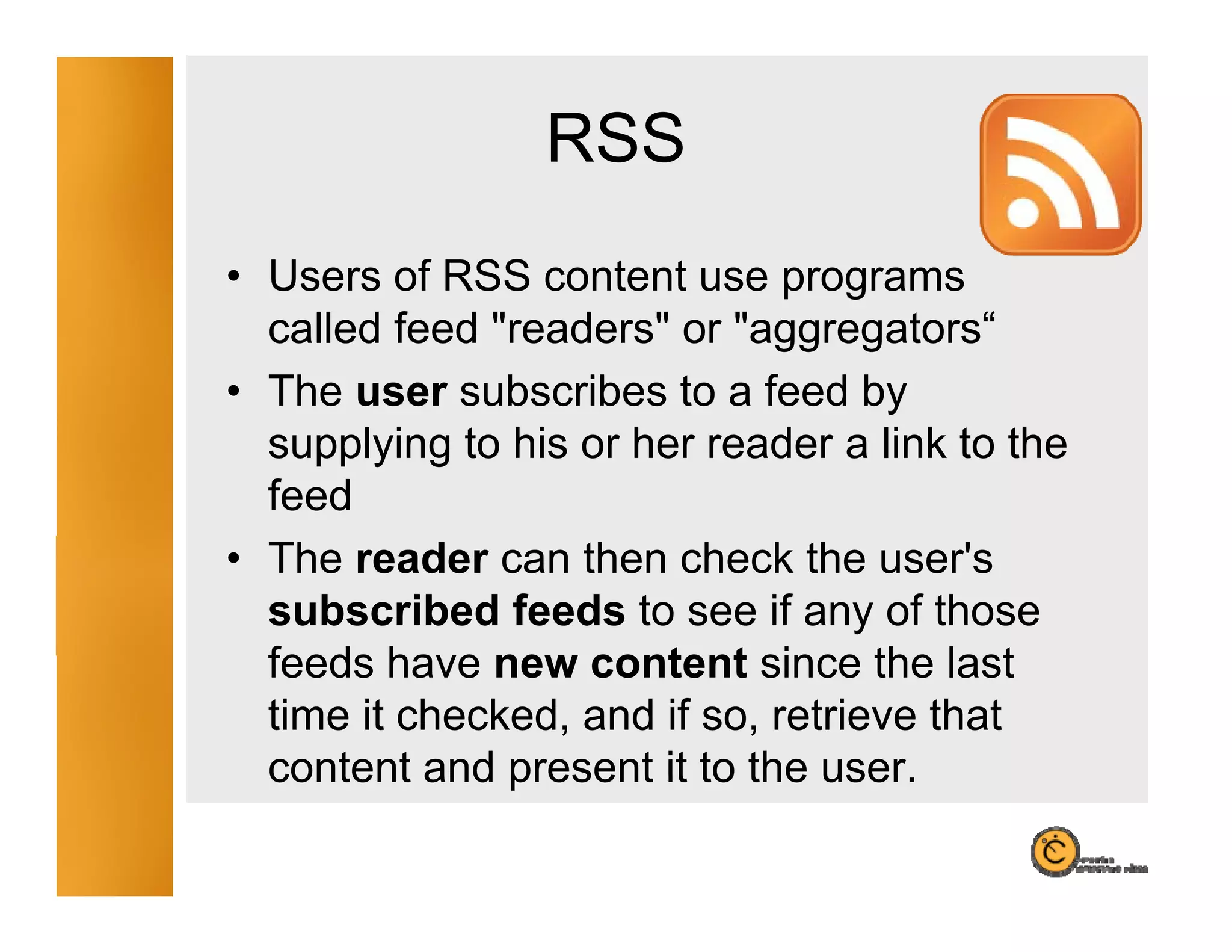 RSS
• Users of RSS content use programs
                               p g
  called feed "readers" or "aggregators“
• The user subscribes to a feed by
  supplying to his or her reader a link to the
  feed
• The reader can then check the user's
  subscribed feeds to see if any of those
  feeds have new content since the last
  time it checked, and if so, retrieve that
  content and present it to the user
                                 user.
 