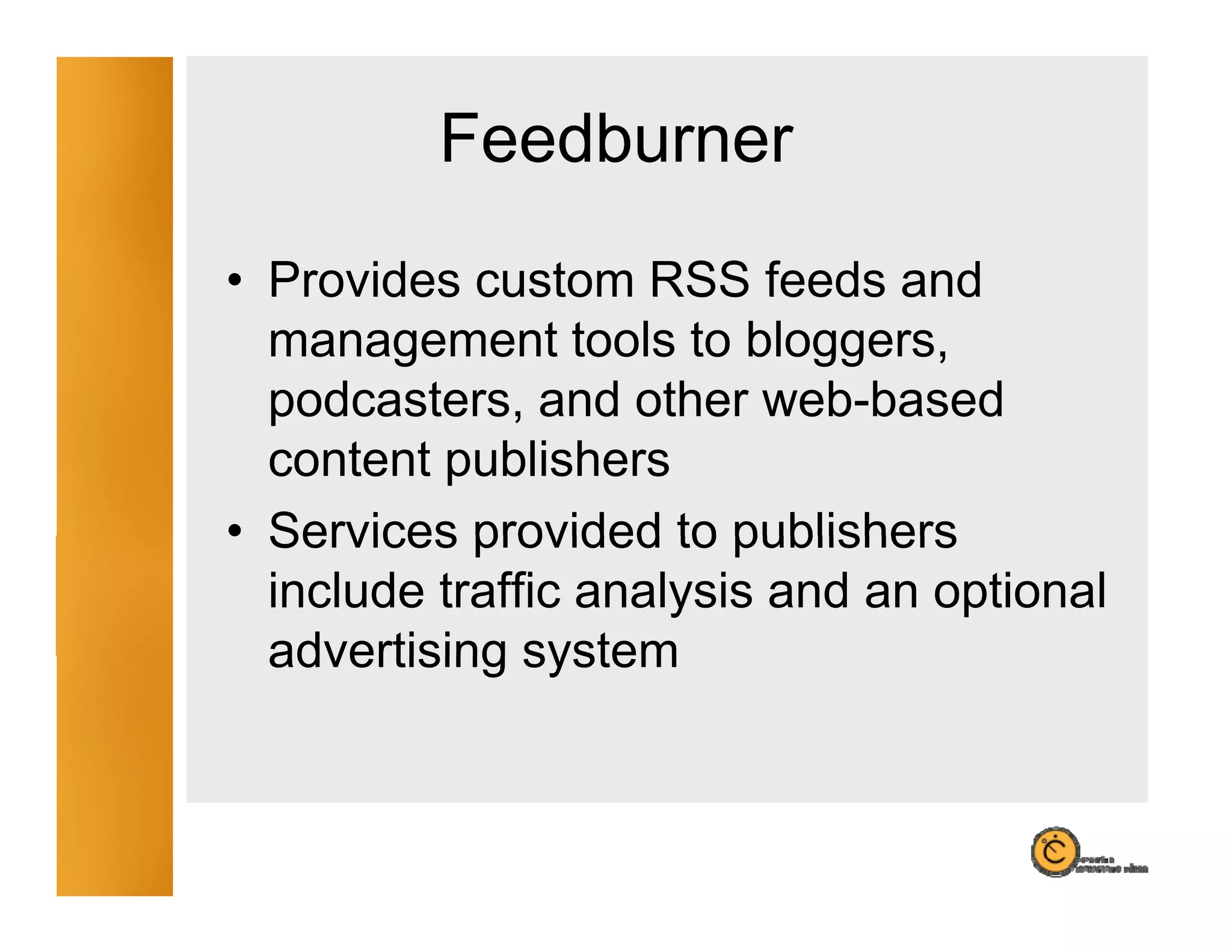 Feedburner
• Provides custom RSS feeds and
  management tools to bloggers,
  podcasters, and other web-based
                           web based
  content publishers
• Services provided to publishers
  include traffic analysis and an optional
  advertising system
 