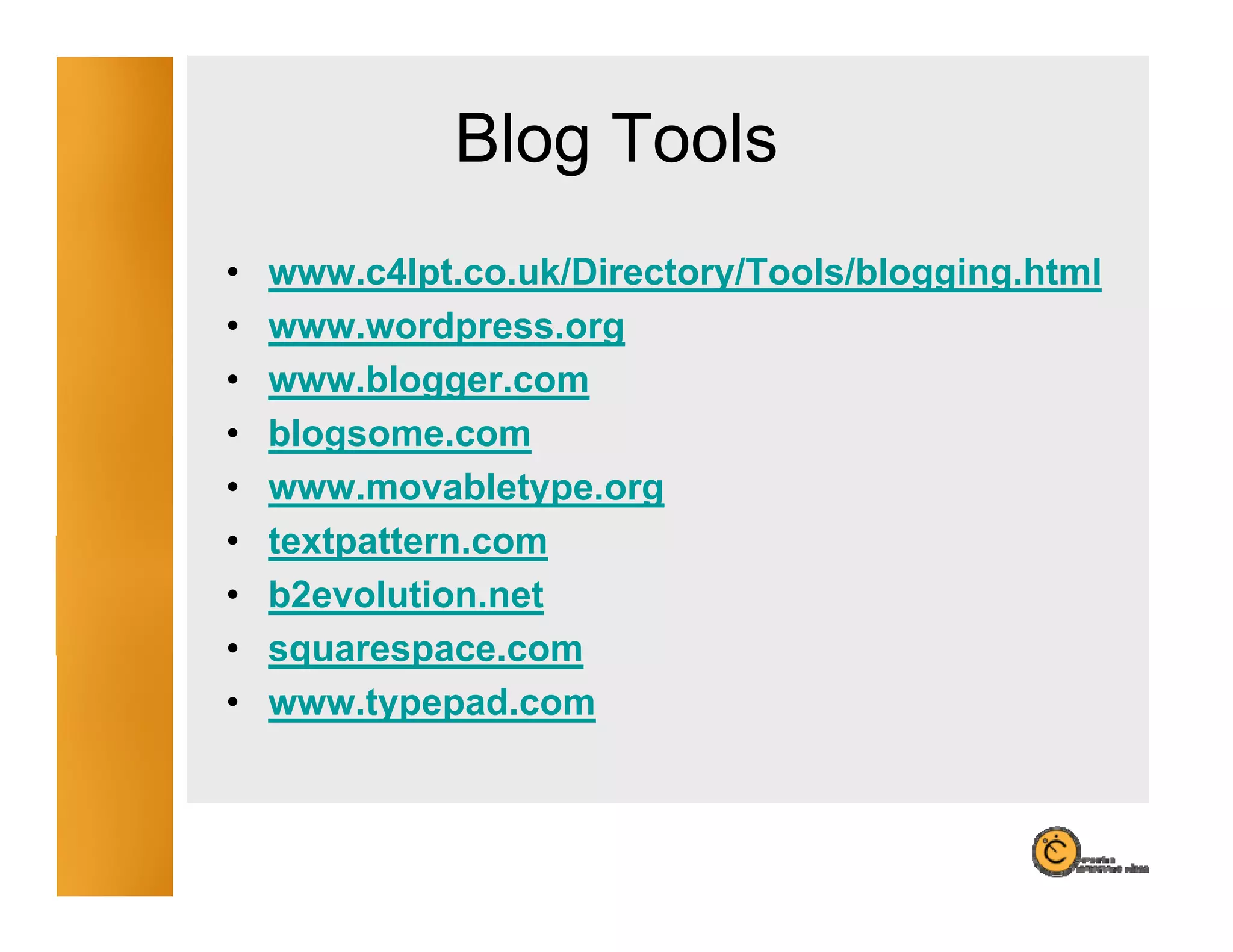 Blog Tools
                 g
•   www.c4lpt.co.uk/Directory/Tools/blogging.html
•   www.wordpress.org
•   www.blogger.com
•   blogsome.com
•   www.movabletype.org
•   textpattern.com
    textpattern com
•   b2evolution.net
•   squarespace.com
    squarespace com
•   www.typepad.com
 
