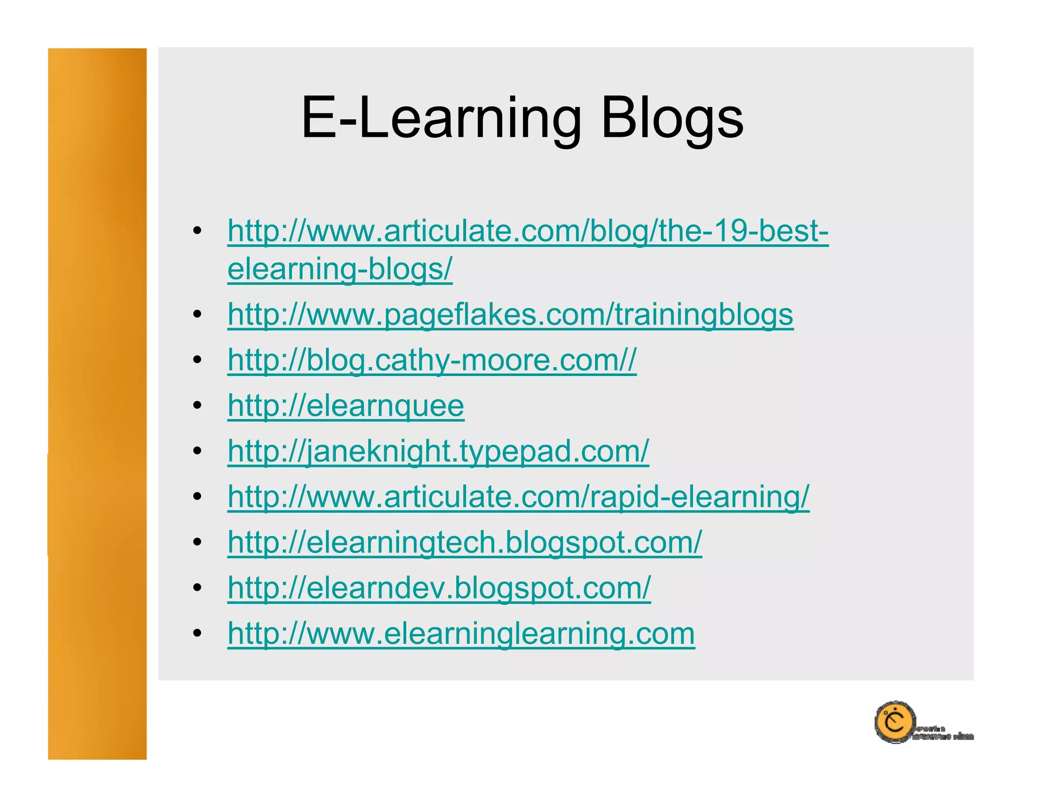 E-Learning Blogs
                g    g
• http://www.articulate.com/blog/the-19-best-
  elearning-blogs/
• http://www.pageflakes.com/trainingblogs
• htt //bl
  http://blog.cathy-moore.com//
                th            //
• http://elearnquee
• http://janeknight typepad com/
  http://janeknight.typepad.com/
• http://www.articulate.com/rapid-elearning/
• http://elearningtech.blogspot.com/
     p           g        g p
• http://elearndev.blogspot.com/
• http://www.elearninglearning.com
 