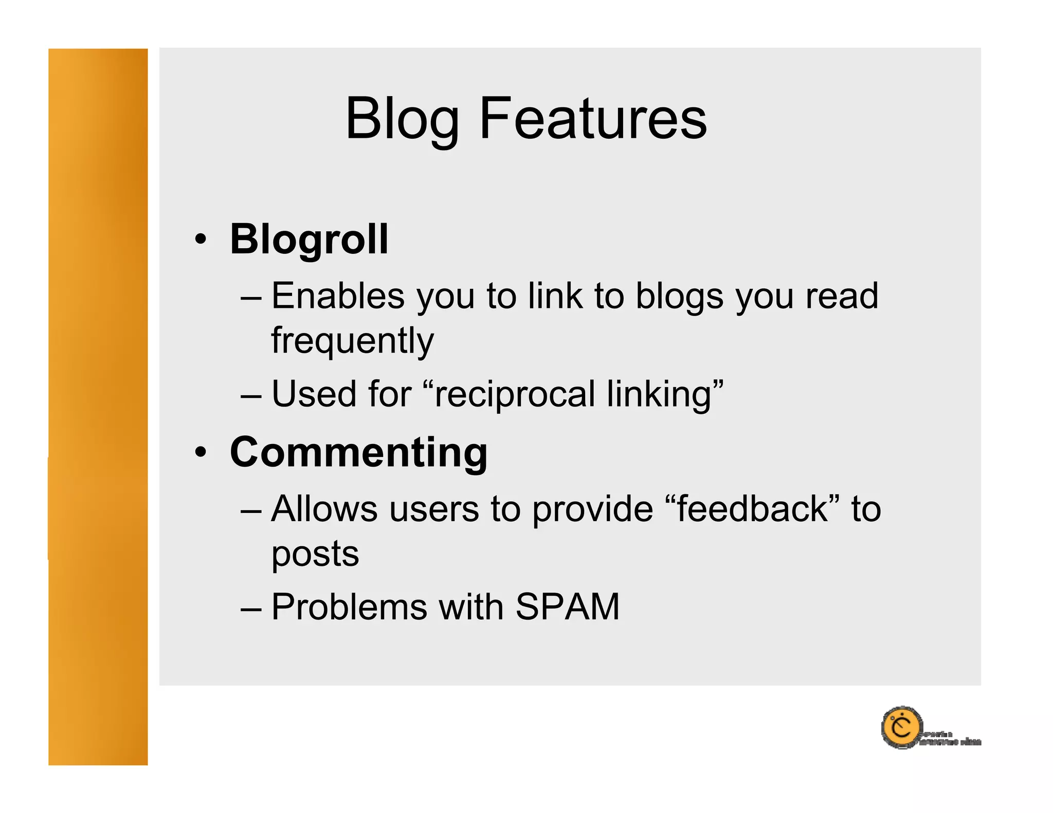 Blog Features
           g
• Blogroll
  – Enables you to link to blogs you read
    frequently
       q     y
  – Used for “reciprocal linking”
• Commenting
  – Allows users to provide “feedback” to
    posts
  – Problems with SPAM
 