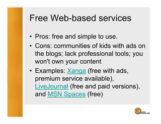 Free Web-based services
• Pros: free and simple to use.
• Cons: communities of kids with ads on
  the blogs; lack professional tools; you
  won't own your content
• Examples: Xanga (free with adsads,
  premium service available),
  LiveJournal (free and paid versions),
                             versions)
  and MSN Spaces (free)
 