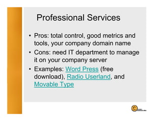 Professional Services
• Pros: total control, good metrics and
  tools, your company domain name
• Cons: need IT department to manage
  it on your company server
• Examples: Word Press (free
  download), Radio Userland, and
  Movable Type
 