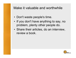 Make it valuable and worthwhile

• Don't waste people's time.
  Don t         people s
• If you don't have anything to say, no
  problem,
  problem plenty other people do do.
• Share their articles, do an interview,
  review a book
           book.
 