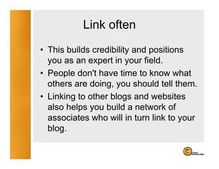 Link often
• This builds credibility and positions
  you as an expert in your field.
• People don't have time to know what
          don t
  others are doing, you should tell them.
• Linking to other blogs and websites
  also helps you build a network of
  associates who will in turn link to your
  blog.
 