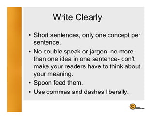 Write Clearly
                    y
• Short sentences, only one concept per
  sentence.
• No double speak or jargon; no more
  than one idea in one sentence- don't
  make your readers have to think about
  your meaning.
• Spoon feed them
              them.
• Use commas and dashes liberally.
 