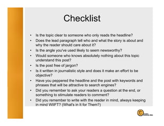Checklist
•   Is the topic clear to someone who only reads the headline?
•   Does the l d paragraph tell who and what the story i about and
    D       h lead              h ll h       d h h           is b        d
    why the reader should care about it?
•   Is the angle you've used likely to seem newsworthy?
•   Would someone who knows absolutely nothing about this topic
    understand this post?
•   Is the post free of jargon?
•   Is it written in journalistic style and does it make an effort to be
    objective?
•   Have you peppered the headline and the post with keywords and
    p
    phrases that will be attractive to search engines?
                                                    g
•   Did you remember to ask your readers a question at the end, or
    something to stimulate readers to comment?
•   Did you remember to write with the reader in mind, always keeping
    in mind WIIFT? (What's in It for Them?)
 