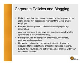 Corporate Policies and Blogging

•   Make it clear that the views expressed in the blog are yours
    alone and d not necessarily represent th views of your
      l      d do t             il           t the i     f
    employer.
•   Respect the company's confidentiality and proprietary
    information.
    i f    ti
•   Ask your manager if you have any questions about what is
    appropriate to include in your blog.
•   Be respectful to the company, employees, customers,
    partners, and competitors.
•   Understand when the company asks that topics not be
    discussed for confidentiality or legal compliance reasons.
•   Ensure that your blogging activity does not interfere with your
    work commitments.
 