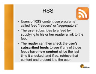 RSS
• Users of RSS content use programs
                               p g
  called feed "readers" or "aggregators“
• The user subscribes to a feed by
  supplying to his or her reader a link to the
  feed
• The reader can then check the user's
  subscribed feeds to see if any of those
  feeds have new content since the last
  time it checked, and if so, retrieve that
  content and present it to the user
                                 user.
 