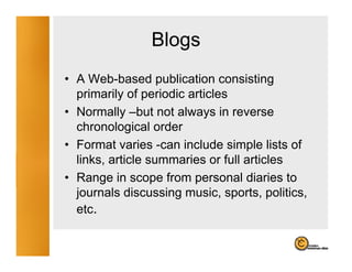 Blogs
                   g
• A Web-based publication consisting
                   p                    g
  primarily of periodic articles
• Normally –but not always in reverse
  chronological order
• Format varies -can include simple lists of
  links, article summaries or full articles
• Range in scope from personal diaries to
  journals discussing music, sports, politics,
  etc.
 