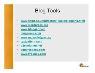 Blog Tools
                 g
•   www.c4lpt.co.uk/Directory/Tools/blogging.html
•   www.wordpress.org
•   www.blogger.com
•   blogsome.com
•   www.movabletype.org
•   textpattern.com
    textpattern com
•   b2evolution.net
•   squarespace.com
    squarespace com
•   www.typepad.com
 