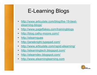 E-Learning Blogs
                g    g
• http://www.articulate.com/blog/the-19-best-
  elearning-blogs/
• http://www.pageflakes.com/trainingblogs
• htt //bl
  http://blog.cathy-moore.com//
                th            //
• http://elearnquee
• http://janeknight typepad com/
  http://janeknight.typepad.com/
• http://www.articulate.com/rapid-elearning/
• http://elearningtech.blogspot.com/
     p           g        g p
• http://elearndev.blogspot.com/
• http://www.elearninglearning.com
 