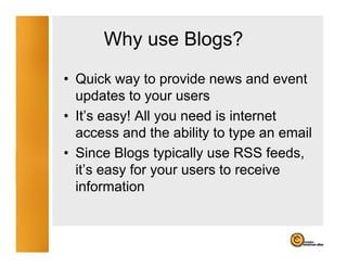 Why use Blogs?
        y        g
• Quick way to provide news and event
  updates to your users
• It’s easy! All you need is internet
  It s
  access and the ability to type an email
• Since Blogs typically use RSS feeds
                                   feeds,
  it’s easy for your users to receive
  information
 
