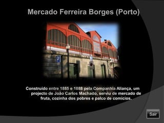 Mercado Ferreira Borges (Porto)Construído entre 1885 e 1888 pela Companhia Aliança, um projecto de João Carlos Machado, serviu de mercado de fruta, cozinha dos pobres e palco de comícios.Sair