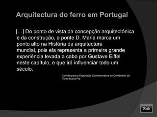 Arquitectura do ferro em Portugal    […] Do ponto de vista da concepção arquitectónica e da construção, a ponte D. Maria marca um ponto alto na História da arquitectura mundial, pois ela representa a primeira grande experiência levada a cabo por Gustave Eiffel neste capítulo, e que irá influenciar todo um século.Convite para a Exposição Comemorativa do Centenário da Ponte Maria PiaSair