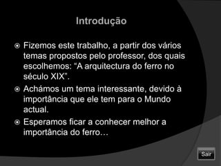 IntroduçãoFizemos este trabalho, a partir dos vários temas propostos pelo professor, dos quais escolhemos: “A arquitectura do ferro no século XIX”.Achámos um tema interessante, devido à importância que ele tem para o Mundo actual.Esperamos ficar a conhecer melhor a importância do ferro…  Sair