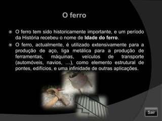O ferroO ferro tem sido historicamente importante, e um período da História recebeu o nome de Idade do ferro.O ferro, actualmente, é utilizado extensivamente para a produção de aço, liga metálica para a produção de ferramentas, máquinas, veículos de transporte (automóveis, navios, …), como elemento estrutural de pontes, edifícios, e uma infinidade de outras aplicações.Sair