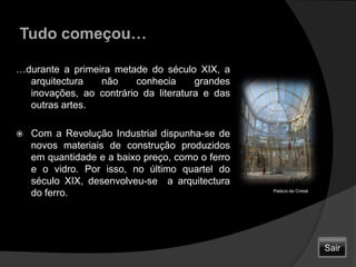 Tudo começou……durante a primeira metade do século XIX, a arquitectura não conhecia grandes inovações, ao contrário da literatura e das outras artes. Com a Revolução Industrial dispunha-se de novos materiais de construção produzidos em quantidade e a baixo preço, como o ferro e o vidro. Por isso, no último quartel do século XIX, desenvolveu-se  a arquitectura do ferro.Palácio de CristalSair