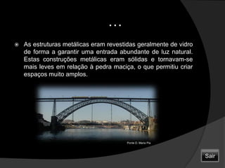                         …As estruturas metálicas eram revestidas geralmente de vidro de forma a garantir uma entrada abundante de luz natural. Estas construções metálicas eram sólidas e tornavam-se mais leves em relação à pedra maciça, o que permitiu criar espaços muito amplos.Ponte D. Maria PiaSair
