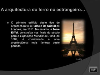 A arquitectura do ferro no estrangeiro…O primeiro edifício deste tipo de arquitectura foi o Palácio de Cristal de Londres, em 1851. No entanto, a Torre Eiffel, construída nos finais do século para a Exposição Mundial de Paris, de 1889, é considerada a obra arquitectónica mais famosa deste período.                        Torre EiffelSair