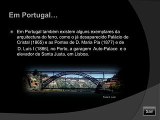 Em Portugal…Em Portugal também existem alguns exemplares da arquitectura do ferro, como o já desaparecido Palácio de Cristal (1865) e as Pontes de D. Maria Pia (1877) e de       D. Luís I (1886), no Porto, a garagem  Auto-Palace  e o elevador de Santa Justa, em Lisboa.Ponte D. Luís ISair
