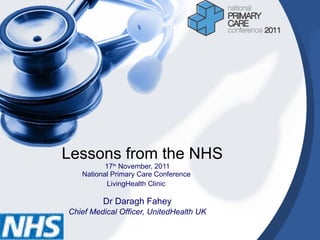 Lessons from the NHS 17 th  November, 2011 National Primary Care Conference  LivingHealth Clinic   Dr Daragh Fahey Chief Medical Officer, UnitedHealth UK 