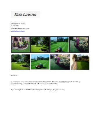 Point Cook VIC 3030
0417411949
darrelbrown4u@hotmail.com
www.dazlawn.com.au
About Us:
Hi we are Daz Lawns, professional mowing specialist, we provide all types of mowing services in all near area of
Hoppers Crossing, Located in Point Cook VIC, Call us for more information.
Tags: Mowing Services Point Cook, Gardening Service, Landscaping Hoppers Crossing
 