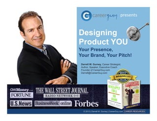 presents 
Designing 
Product YOU 
Your Presence, 
Your Brand, Your Pitch! 
Darrell W. Gurney, Career Strategist, 
Author, Speaker, Executive Coach 
Founder of CareerGuy.com 
Darrell@CareerGuy.com 
© 2013 | Darrell W. Gurney | CareerGuy.com 
 