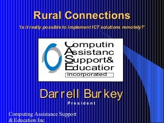 Computing Assistance Support
& Education Inc
Rural ConnectionsRural Connections
‘‘Is it really possible to implement ICT solutions remotely?’Is it really possible to implement ICT solutions remotely?’
Darrell BurkeyDarrell Burkey
P r e s i d e n t
Computing
ssistance
upport&
ducation
A
S
E
incorporated
 