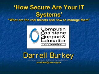 ‘‘How Secure Are Your ITHow Secure Are Your IT
Systems’Systems’
““What are the real threats and how to manage them”What are the real threats and how to manage them”
Darrell BurkeyDarrell BurkeyUnix Systems Administrator - GIAC Security Essentials CertificationUnix Systems Administrator - GIAC Security Essentials Certification
president@case.org.aupresident@case.org.au
Computing
ssistance
upport&
ducation
A
S
E
incorporated
 