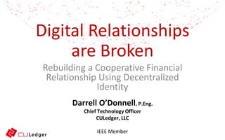 Digital Relationships
are Broken
Rebuilding a Cooperative Financial
Relationship Using Decentralized
Identity
Darrell O’Donnell, P.Eng.
Chief Technology Officer
CULedger, LLC
IEEE Member
 