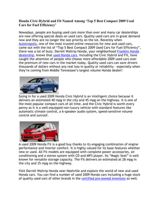 Honda Civic Hybrid and Fit Named Among ‘Top 5 Best Compact 2009 Used Cars for Fuel Efficiency’ <br />Nowadays, people are buying used cars more than ever and many car dealerships are now offering special deals on used cars. Quality used cars are in great demand now and they are no longer the last priority on the lot. Recently when Autotropolis, one of the most trusted online resources for new and used cars, came out with the list of “Top 5 Best Compact 2009 Used Cars for Fuel Efficiency”, there was a lot of buzz. Darrell Waltrip Honda, your neighborhood Franklin Honda dealership, knows that used Honda cars, including the Civic Hybrid and Fit, have caught the attention of people who choose more affordable 2009 used cars over the premium of new cars in the market today. Quality used cars can save drivers thousands of dollars without any real loss in quality or reliability – especially when they’re coming from Middle Tennessee’s largest volume Honda dealer!Going in for a used 2009 Honda Civic Hybrid is an intelligent choice because it delivers an estimated 40 mpg in the city and 45 mpg on the highway. It is one of the most popular compact cars of all time, and the Civic Hybrid is worth every penny as it is a well-equipped non-luxury vehicle with standard features like automatic climate control, a 6-speaker audio system, speed-sensitive volume control and sunroof.A used 2009 Honda Fit is a good buy thanks to its engaging combination of engine performance and interior comfort. It is highly valued for its base features whether new or used. All Fit models are equipped with complete power accessories, air conditioning and a stereo system with CD and MP3 player. Its “Magic Seat” is well known for versatile storage capacity. The Fit delivers an estimated at 28 mpg in the city and 35 mpg on the highway.Visit Darrell Waltrip Honda near Nashville and explore the world of new and used Honda cars. You can find a number of used 2009 Honda cars including a huge stock of quality used cars of other brands in the certified pre-owned inventory as well.<br />