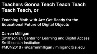 Teachers Gonna Teach Teach Teach
Teach Teach, or
Teaching Math with Art: Get Ready for the
Educational Future of Digital Objects
Darren Milligan
Smithsonian Center for Learning and Digital Access
Smithsonian Institution
#MCN2018 / @darrenmilligan / milligand@si.edu
 