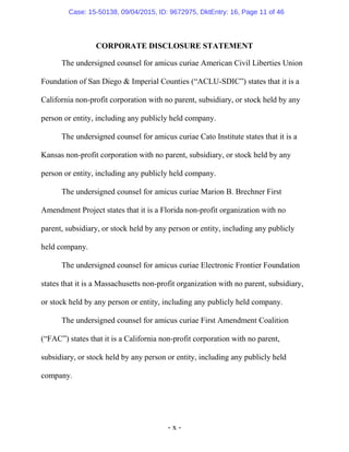 - x -
CORPORATE DISCLOSURE STATEMENT
The undersigned counsel for amicus curiae American Civil Liberties Union
Foundation of San Diego & Imperial Counties (“ACLU-SDIC”) states that it is a
California non-profit corporation with no parent, subsidiary, or stock held by any
person or entity, including any publicly held company.
The undersigned counsel for amicus curiae Cato Institute states that it is a
Kansas non-profit corporation with no parent, subsidiary, or stock held by any
person or entity, including any publicly held company.
The undersigned counsel for amicus curiae Marion B. Brechner First
Amendment Project states that it is a Florida non-profit organization with no
parent, subsidiary, or stock held by any person or entity, including any publicly
held company.
The undersigned counsel for amicus curiae Electronic Frontier Foundation
states that it is a Massachusetts non-profit organization with no parent, subsidiary,
or stock held by any person or entity, including any publicly held company.
The undersigned counsel for amicus curiae First Amendment Coalition
(“FAC”) states that it is a California non-profit corporation with no parent,
subsidiary, or stock held by any person or entity, including any publicly held
company.
Case: 15-50138, 09/04/2015, ID: 9672975, DktEntry: 16, Page 11 of 46
 