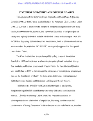 - xii -
STATEMENT OF IDENTITY AND INTEREST OF AMICI
The American Civil Liberties Union Foundation of San Diego & Imperial
Counties (“ACLU-SDIC”) is a local affiliate of the American Civil Liberties Union
(“ACLU”), which is a nationwide, nonprofit, nonpartisan organization with more
than 1,000,000 members, activists, and supporters dedicated to the principles of
liberty and equality embodied in the Constitution. Since its founding in 1920, the
ACLU has frequently defended the First Amendment, both as direct counsel and as
amicus curiae. In particular, ACLU-SDIC has regularly appeared in free speech
cases in this Court.
The Cato Institute is a nonpartisan public policy research foundation
founded in 1977 and dedicated to advancing the principles of individual liberty,
free markets, and limited government. Cato’s Center for Constitutional Studies
was established in 1989 to help restore the principles of constitutional government
that are the foundation of liberty. To those ends, Cato holds conferences and
publishes books, studies, and the annual Cato Supreme Court Review.
The Marion B. Brechner First Amendment Project is a nonprofit,
nonpartisan organization located at the University of Florida in Gainesville,
Florida. Directed by attorney Clay Calvert, the Project is dedicated to
contemporary issues of freedom of expression, including current cases and
controversies affecting freedom of information and access to information, freedom
Case: 15-50138, 09/04/2015, ID: 9672975, DktEntry: 16, Page 13 of 46
 