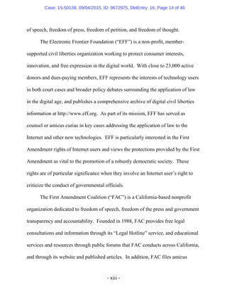 - xiii -
of speech, freedom of press, freedom of petition, and freedom of thought.
The Electronic Frontier Foundation (“EFF”) is a non-profit, member-
supported civil liberties organization working to protect consumer interests,
innovation, and free expression in the digital world. With close to 23,000 active
donors and dues-paying members, EFF represents the interests of technology users
in both court cases and broader policy debates surrounding the application of law
in the digital age, and publishes a comprehensive archive of digital civil liberties
information at http://www.eff.org. As part of its mission, EFF has served as
counsel or amicus curiae in key cases addressing the application of law to the
Internet and other new technologies. EFF is particularly interested in the First
Amendment rights of Internet users and views the protections provided by the First
Amendment as vital to the promotion of a robustly democratic society. These
rights are of particular significance when they involve an Internet user’s right to
criticize the conduct of governmental officials.
The First Amendment Coalition (“FAC”) is a California-based nonprofit
organization dedicated to freedom of speech, freedom of the press and government
transparency and accountability. Founded in 1988, FAC provides free legal
consultations and information through its “Legal Hotline” service, and educational
services and resources through public forums that FAC conducts across California,
and through its website and published articles. In addition, FAC files amicus
Case: 15-50138, 09/04/2015, ID: 9672975, DktEntry: 16, Page 14 of 46
 