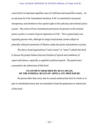 - xiv -
curiae briefs in important appellate cases in California and around the country. As
an advocate for First Amendment freedoms, FAC is committed to increased
transparency and attention to free speech rights in the judiciary and criminal justice
system. The extent of First Amendment protections for persons in the criminal
justice system is a matter of great importance to FAC. This is particularly true
regarding persons who, although no longer incarcerated, remain subject to
judicially enforced curtailment of liberties under the parole and probation systems.
The above listed organizations (“amici curiae” or “amici”) submit this brief
to discuss the proper balance between freedom of speech and conditions of
supervised release, especially as applied to political speech. The parties have
consented to the submission of this brief.
STATEMENT REQUIRED BY RULE 29(C)(5)
OF THE FEDERAL RULES OF APPELLATE PROCEDURE
No person other than amici and its counsel authored this brief in whole or in
part or contributed money that was intended to fund the preparation or submission
of this brief.
Case: 15-50138, 09/04/2015, ID: 9672975, DktEntry: 16, Page 15 of 46
 