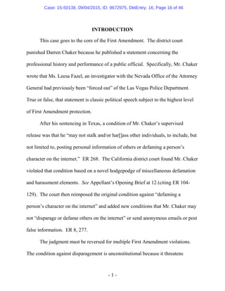 - 1 -
INTRODUCTION
This case goes to the core of the First Amendment. The district court
punished Darren Chaker because he published a statement concerning the
professional history and performance of a public official. Specifically, Mr. Chaker
wrote that Ms. Leesa Fazel, an investigator with the Nevada Office of the Attorney
General had previously been “forced out” of the Las Vegas Police Department.
True or false, that statement is classic political speech subject to the highest level
of First Amendment protection.
After his sentencing in Texas, a condition of Mr. Chaker’s supervised
release was that he “may not stalk and/or har[]ass other individuals, to include, but
not limited to, posting personal information of others or defaming a person’s
character on the internet.” ER 268. The California district court found Mr. Chaker
violated that condition based on a novel hodgepodge of miscellaneous defamation
and harassment elements. See Appellant’s Opening Brief at 12 (citing ER 104-
129). The court then reimposed the original condition against “defaming a
person’s character on the internet” and added new conditions that Mr. Chaker may
not “disparage or defame others on the internet” or send anonymous emails or post
false information. ER 8, 277.
The judgment must be reversed for multiple First Amendment violations.
The condition against disparagement is unconstitutional because it threatens
Case: 15-50138, 09/04/2015, ID: 9672975, DktEntry: 16, Page 16 of 46
 