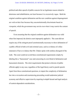 - 2 -
political and other speech of public concern for no legitimate reason related to
deterrence and rehabilitation, not least because it is excessively vague. Both the
original condition against defamation and the new condition against disparagement
are void on their face because they unconstitutionally discriminate based on
viewpoint, which the government may not do even when it may restrict the content
of speech.
Even assuming that the original condition against defamation was valid
when first imposed, the district court improperly applied it. The court did not
require any of the stringent proof constitutionally necessary to show defamation of
a public official in both civil and criminal cases, such as evidence of a false
statement of fact or evidence that Mr. Chaker spoke with reckless disregard of the
truth. The court could not avoid these constitutional requirements simply by
labeling this a “harassment” case and concocting its own blend of defamation and
harassment elements. The strict requirements that protect criticism of public
officials apply to any case, regardless of the legal theory used to punish speech.
Apart from these constitutional questions, to import the complexity of defamation
law into a revocation and resentencing proceeding would undermine judicial
economy and effective supervision by requiring in-depth factual and legal analysis
of context-dependent considerations.
Case: 15-50138, 09/04/2015, ID: 9672975, DktEntry: 16, Page 17 of 46
 