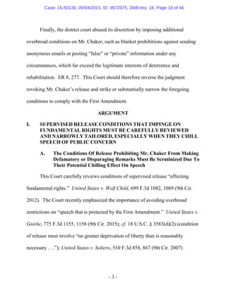 - 3 -
Finally, the district court abused its discretion by imposing additional
overbroad conditions on Mr. Chaker, such as blanket prohibitions against sending
anonymous emails or posting “false” or “private” information under any
circumstances, which far exceed the legitimate interests of deterrence and
rehabilitation. ER 8, 277. This Court should therefore reverse the judgment
revoking Mr. Chaker’s release and strike or substantially narrow the foregoing
conditions to comply with the First Amendment.
ARGUMENT
I. SUPERVISED RELEASE CONDITIONS THAT IMPINGE ON
FUNDAMENTAL RIGHTS MUST BE CAREFULLY REVIEWED
AND NARROWLY TAILORED, ESPECIALLY WHEN THEY CHILL
SPEECH OF PUBLIC CONCERN
A. The Conditions Of Release Prohibiting Mr. Chaker From Making
Defamatory or Disparaging Remarks Must Be Scrutinized Due To
Their Potential Chilling Effect On Speech
This Court carefully reviews conditions of supervised release “affecting
fundamental rights.” United States v. Wolf Child, 699 F.3d 1082, 1089 (9th Cir.
2012). The Court recently emphasized the importance of avoiding overbroad
restrictions on “speech that is protected by the First Amendment.” United States v.
Gnirke, 775 F.3d 1155, 1158 (9th Cir. 2015); cf. 18 U.S.C. § 3583(d)(2) (condition
of release must involve “no greater deprivation of liberty than is reasonably
necessary . . .”); United States v. Soltero, 510 F.3d 858, 867 (9th Cir. 2007)
Case: 15-50138, 09/04/2015, ID: 9672975, DktEntry: 16, Page 18 of 46
 